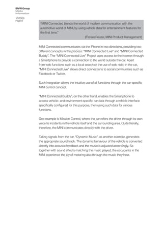 BMW Group
Media
Information

10/2009
Page 8
               “MINI Connected blends the world of modern communication with the
               automotive world of MINI, by using vehicle data for entertainment features for
               the ﬁrst time.”
                                                 (Florian Reuter, MINI Product Management)


              MINI Connected communicates via the iPhone in two directions, providing two
              different concepts in the process: “MINI Connected Live” and “MINI Connected
              Buddy”. The “MINI Connected Live” Project uses access to the internet through
              a Smartphone to provide a connection to the world outside the car. Apart
              from web functions such as a local search or the use of web radio in the car,
              “MINI Connected Live” allows direct connections to social communities such as
              Facebook or Twitter.


              Such integration allows the intuitive use of all functions through the car-speciﬁc
              MINI control concept.


              “MINI Connected Buddy”, on the other hand, enables the Smartphone to
              access vehicle- and environment-speciﬁc car data through a vehicle interface
              speciﬁcally conﬁgured for this purpose, then using such data for various
              functions.


              One example is Mission Control, where the car refers the driver through its own
              voice to incidents in the vehicle itself and the surrounding area. Quite literally,
              therefore, the MINI communicates directly with the driver.


              Taking signals from the car, “Dynamic Music”, as another example, generates
              the appropriate sound track. The dynamic behaviour of the vehicle is converted
              directly into acoustic feedback and the music is adjusted accordingly. So
              together with sound effects matching the music played, the occupants in the
              MINI experience the joy of motoring also through the music they hear.
 