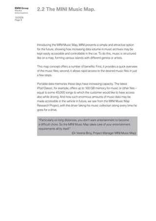 BMW Group
Media         2.2 The MINI Music Map.
Information

10/2009
Page 9




              Introducing the MINI Music Map, MINI presents a simple and attractive option
              for the future, showing how increasing data volume in music archives may be
              kept easily accessible and controllable in the car. To do this, music is structured
              like on a map, forming various islands with different genres or artists.


              This map concept offers a number of beneﬁts: First, it provides a quick overview
              of the music ﬁles; second, it allows rapid access to the desired music ﬁles in just
              a few steps.


              Portable data memories these days have increasing capacity. The latest
              iPod Classic, for example, offers up to 160 GB memory for music or other ﬁles –
              equal to some 40,000 songs to which the customer would like to have access
              also while driving. And how such enormous amounts of music data may be
              made accessible in the vehicle in future, we see from the MINI Music Map
              Research Project, with the driver taking his music collection along every time he
              goes for a drive.


               “Particularly on long distances, you don’t want entertainment to become
               a difﬁcult chore. So the MINI Music Map takes care of your entertainment
               requirements all by itself.”
                                            (Dr Verena Broy, Project Manager MINI Music Map)
 