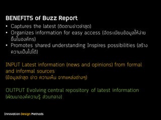 Innovation Design Methods
BENEFITS of Buzz Report
• Captures the latest (ติดตามข่าวล่าสุด)
• Organizes information for easy access (จัดระเบียบข้อมูลให้ง่าย
ขึ้นในองค์กร)
• Promotes shared understanding Inspires possibilities (สร้าง
ความเป็นไปได้)
INPUT Latest information (news and opinions) from formal
and informal sources
(ข้อมูลล่าสุด ข่าว ความเห็น จากแหล่งต่างๆ)
OUTPUT Evolving central repository of latest information
(พัฒนาองค์ความรู้ ส่วนกลาง)
 