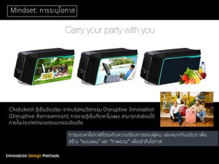 Innovation Design Methods
Mindset: การระบุโอกาส
Chotukool ตู้เย็นอัจฉริยะ จากบริษัทนวัตกรรม Disruptive Innovation
(Disruptive คือการแหกคอก), การขายตู้เย็นที่ราคาไม่แพง สามารถส่งซ่อมได้
ภายในประเทศตามเขตชนบทของอินเดีย
การมองหาโอกาสที่ตรงกับความต้องการของผู้คน และเหมาะกับบริบท เพื่อ
สร้าง “แบบแผน” และ “ภาพรวม” เพื่อเข้าถึงโอกาส
 