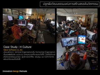 Innovation Design Methods
ปลูกฝังวัฒนธรรมแห่งการสร้างสรรค์นวัตกรรม
Case Study : H Culture
Valve Software co., ltd.
ปรับองค์กรจาก Vertical Organizationเป็น Horizontal Organization
เป็นออฟฟิศติดล้อ แนวระนาบ ทุกคนสามารถที่จะเสนออะไรก็ได้ โดยไม่มีเจ้านาย
หรือหัวหน้าเป็นคนบอกต่อ ผู้บริหารมีหน้าที่คือ สนับสนุน และ Comments
พร้อมนําข้อเสนอไปปรับใช้
 