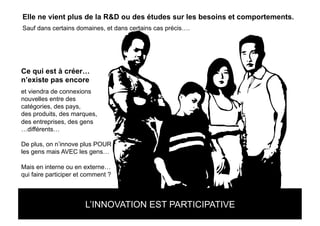 Elle ne vient plus de la R&D ou des études sur les besoins et comportements.
Sauf dans certains domaines, et dans certains cas précis….




Ce qui est à créer…
n’existe pas encore
et viendra de connexions
nouvelles entre des
catégories, des pays,
des produits, des marques,
des entreprises, des gens
…différents…

De plus, on n’innove plus POUR
les gens mais AVEC les gens…

Mais en interne ou en externe…
qui faire participer et comment ?


LE NOUVEAU MARKETING C’EST SE DEMANDER CE
            L’INNOVATION EST PARTICIPATIVE
QU’ON PEUT FAIRE POUR LES GENS
 