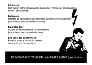 L’intensité
Corrélation entre connaissance du produit / marque et connaissance
de soi / ses attentes.

La largeur
Nombre de sensations/d’expériences sollicitées simultanément
(variable en fonction de l’implication).

La profondeur
Qualité de la transmission d’informations
(variable en fonction de l’attention).

Les liens des expériences
Relation dans le temps, le déroulé
dans le temps des contacts.




 LES NOUVEAUX ITEMS DE LA MESURE MEDIA (proposition)
 
