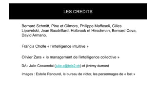 LES CREDITS


Bernard Schmitt, Pine et Gilmore, Philippe Maffesoli, Gilles
Lipovetski, Jean Baudrillard, Holbrook et Hirschman, Bernard Cova,
David Armano.

Francis Cholle « l’intelligence intuitive »

Olivier Zara « le management de l’intelligence collective »

DA : Julie Cossendai (julie.c@tele2.ch) et jérémy dumont

Images : Estelle Rancurel, le bureau de victor, les personnages de « lost »
 