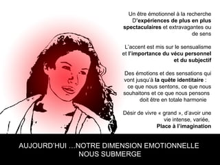 AUJOURD’HUI …NOTRE DIMENSION EMOTIONNELLE  NOUS SUBMERGE Un être émotionnel à la recherche D ’expériences de plus en plus spectaculaires  et extravagantes ou de sens L’accent est mis sur le sensualisme et  l’importance du vécu personnel et du subjectif Des émotions et des sensations qui vont jusqu’à  la quête identitaire  :  ce que nous sentons, ce que nous souhaitons et ce que nous pensons  doit être en totale harmonie  Désir de vivre « grand », d’avoir une vie intense, variée,  Place à l’imagination 