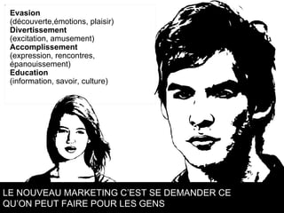 Evasion  (découverte,émotions, plaisir) Divertissement  (excitation, amusement) Accomplissement  (expression, rencontres,  épanouissement) Education  (information, savoir, culture) LE NOUVEAU MARKETING C’EST SE DEMANDER CE  QU’ON PEUT FAIRE POUR LES GENS 
