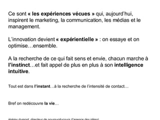 Ce sont  « les expériences vécues »  qui, aujourd’hui, inspirent le marketing, la communication, les médias et le management. L’innovation devient  « expérientielle »  : on essaye et on optimise…ensemble. A la recherche de ce qui fait sens et envie, chacun marche à  l’instinct …et fait appel de plus en plus à son  intelligence intuitive . Tout est dans  l’instant …à la recherche de l’intensité de contact… Bref on redécouvre  la   vie … jérémy dumont, directeur de pourquoitucours (l’agence des idées) 