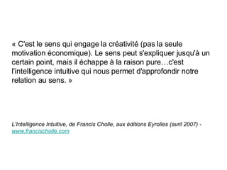 « C'est le sens qui engage la créativité (pas la seule motivation économique). Le sens peut s'expliquer jusqu'à un certain point, mais il échappe à la raison pure…c'est l'intelligence intuitive qui nous permet d'approfondir notre relation au sens. » L'Intelligence Intuitive, de Francis Cholle, aux  éd i tions Eyrolles (avril 2007) -  www. francischolle . com 