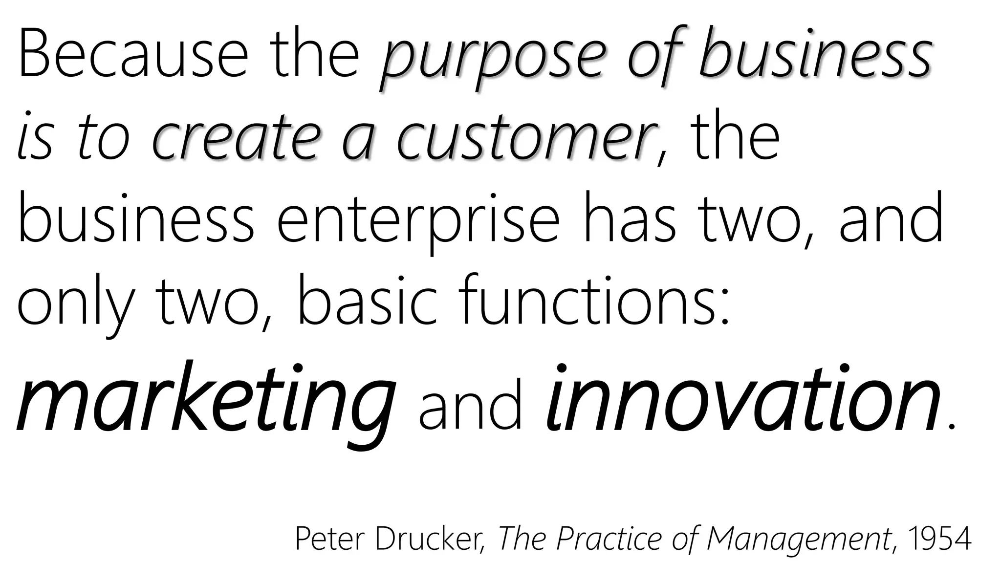 Because the purpose of business
is to create a customer, the
business enterprise has two, and
only two, basic functions:
marketing and innovation.
Peter Drucker, The Practice of Management, 1954