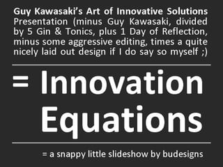 Innovation  Equations Guy Kawasaki’s Art of Innovative Solutions  Presentation (minus Guy Kawasaki, divided by 5 Gin & Tonics, plus 1 Day of Reflection, minus some aggressive editing, times a quite nicely laid out design if I do say so myself ;) = = a snappy little slideshow by budesigns 