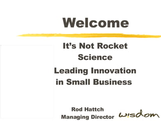 Welcome It’s Not Rocket Science Leading Innovation in Small Business  Rod Hattch Managing Director 