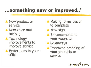 … something new or improved..’ New product or service New voice mail message Technology improvements to improve service Better pens in your office Making forms easier to complete New sign Enhancements to your web-site Giveaways Improved branding of your products or service 
