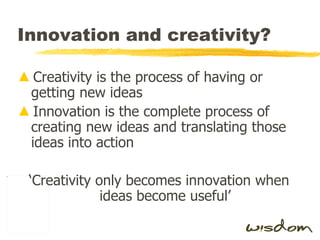 Innovation and creativity? Creativity is the process of having or getting new ideas Innovation is the complete process of creating new ideas and translating those ideas into action ‘Creativity only becomes innovation when ideas become useful’ 