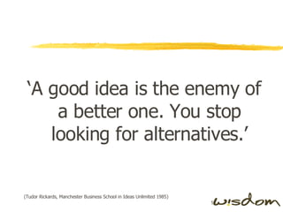 ‘ A good idea is the enemy of a better one. You stop looking for alternatives.’ (Tudor Rickards, Manchester Business School in Ideas Unlimited 1985) 