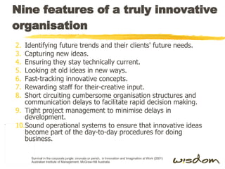 Nine features of a truly innovative organisation Identifying future trends and their clients' future needs. Capturing new ideas. Ensuring they stay technically current. Looking at old ideas in new ways. Fast-tracking innovative concepts. Rewarding staff for their-creative input. Short circuiting cumbersome organisation structures and communication delays to facilitate rapid decision making. Tight project management to minimise delays in development. Sound operational systems to ensure that innovative ideas become part of the day-to-day procedures for doing business. Survival in the corporate jungle: innovate or perish,  in Innovation and Imagination at Work (2001) Australian Institute of Management, McGraw-Hill Australia 