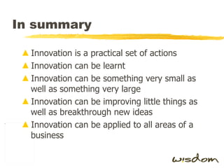 In summary Innovation is a practical set of actions Innovation can be learnt Innovation can be something very small as well as something very large Innovation can be improving little things as well as breakthrough new ideas Innovation can be applied to all areas of a business 