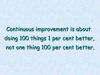 Continuous improvement is about  doing 100 things 1 per cent better, not one thing 100 per cent better. 