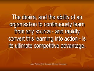 The desire, and the ability of an organisation to continuously learn from any source - and rapidly convert this learning into action - is its ultimate competitive advantage. Jack Welch CEO General Electric Company 