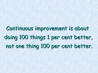 <ul><li>Continuous improvement is about  </li></ul><ul><li>doing 100 things 1 per cent better, </li></ul><ul><li>not one t...
