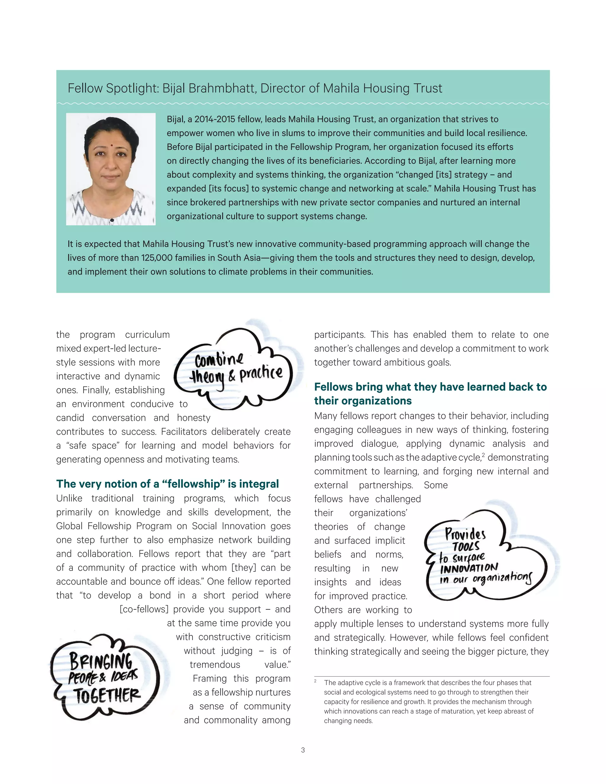 3
the program curriculum
mixed expert-led lecture-
style sessions with more
interactive and dynamic
ones. Finally, establishing
an environment conducive to
candid conversation and honesty
contributes to success. Facilitators deliberately create
a “safe space” for learning and model behaviors for
generating openness and motivating teams.
The very notion of a “fellowship” is integral
Unlike traditional training programs, which focus
primarily on knowledge and skills development, the
Global Fellowship Program on Social Innovation goes
one step further to also emphasize network building
and collaboration. Fellows report that they are “part
of a community of practice with whom [they] can be
accountable and bounce off ideas.” One fellow reported
that “to develop a bond in a short period where
[co-fellows] provide you support – and
at the same time provide you
with constructive criticism
without judging – is of
tremendous value.”
Framing this program
as a fellowship nurtures
a sense of community
and commonality among
participants. This has enabled them to relate to one
another’s challenges and develop a commitment to work
together toward ambitious goals.
Fellows bring what they have learned back to
their organizations
Many fellows report changes to their behavior, including
engaging colleagues in new ways of thinking, fostering
improved dialogue, applying dynamic analysis and
planningtoolssuchastheadaptivecycle,2
demonstrating
commitment to learning, and forging new internal and
external partnerships. Some
fellows have challenged
their organizations’
theories of change
and surfaced implicit
beliefs and norms,
resulting in new
insights and ideas
for improved practice.
Others are working to
apply multiple lenses to understand systems more fully
and strategically. However, while fellows feel confident
thinking strategically and seeing the bigger picture, they
2
	 The adaptive cycle is a framework that describes the four phases that
social and ecological systems need to go through to strengthen their
capacity for resilience and growth. It provides the mechanism through
which innovations can reach a stage of maturation, yet keep abreast of
changing needs.
Fellow Spotlight: Bijal Brahmbhatt, Director of Mahila Housing Trust
Bijal, a 2014-2015 fellow, leads Mahila Housing Trust, an organization that strives to
empower women who live in slums to improve their communities and build local resilience.
Before Bijal participated in the Fellowship Program, her organization focused its efforts
on directly changing the lives of its beneficiaries. According to Bijal, after learning more
about complexity and systems thinking, the organization “changed [its] strategy – and
expanded [its focus] to systemic change and networking at scale.” Mahila Housing Trust has
since brokered partnerships with new private sector companies and nurtured an internal
organizational culture to support systems change.
It is expected that Mahila Housing Trust’s new innovative community-based programming approach will change the
lives of more than 125,000 families in South Asia—giving them the tools and structures they need to design, develop,
and implement their own solutions to climate problems in their communities.
 