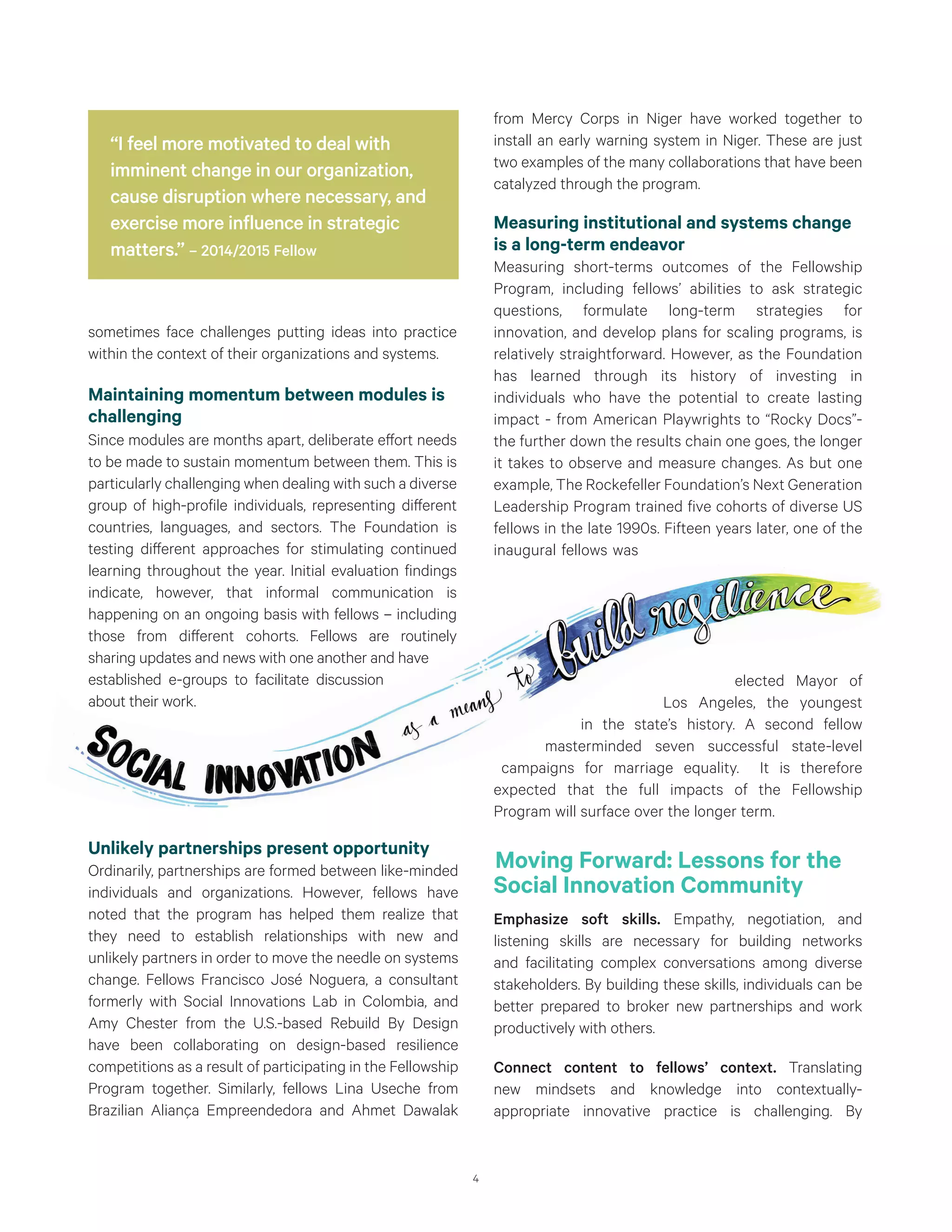 4
sometimes face challenges putting ideas into practice
within the context of their organizations and systems.
Maintaining momentum between modules is
challenging
Since modules are months apart, deliberate effort needs
to be made to sustain momentum between them. This is
particularly challenging when dealing with such a diverse
group of high-profile individuals, representing different
countries, languages, and sectors. The Foundation is
testing different approaches for stimulating continued
learning throughout the year. Initial evaluation findings
indicate, however, that informal communication is
happening on an ongoing basis with fellows – including
those from different cohorts. Fellows are routinely
sharing updates and news with one another and have
established e-groups to facilitate discussion
about their work.
from Mercy Corps in Niger have worked together to
install an early warning system in Niger. These are just
two examples of the many collaborations that have been
catalyzed through the program.
Measuring institutional and systems change
is a long-term endeavor
Measuring short-terms outcomes of the Fellowship
Program, including fellows’ abilities to ask strategic
questions, formulate long-term strategies for
innovation, and develop plans for scaling programs, is
relatively straightforward. However, as the Foundation
has learned through its history of investing in
individuals who have the potential to create lasting
impact - from American Playwrights to “Rocky Docs”-
the further down the results chain one goes, the longer
it takes to observe and measure changes. As but one
example, The Rockefeller Foundation’s Next Generation
Leadership Program trained five cohorts of diverse US
fellows in the late 1990s. Fifteen years later, one of the
inaugural fellows was
elected Mayor of
Los Angeles, the youngest
in the state’s history. A second fellow
masterminded seven successful state-level
campaigns for marriage equality. It is therefore
expected that the full impacts of the Fellowship
Program will surface over the longer term.
Moving Forward: Lessons for the
Social Innovation Community
Emphasize soft skills. Empathy, negotiation, and
listening skills are necessary for building networks
and facilitating complex conversations among diverse
stakeholders. By building these skills, individuals can be
better prepared to broker new partnerships and work
productively with others.
Connect content to fellows’ context. Translating
new mindsets and knowledge into contextually-
appropriate innovative practice is challenging. By
“I feel more motivated to deal with
imminent change in our organization,
cause disruption where necessary, and
exercise more influence in strategic
matters.” – 2014/2015 Fellow
Unlikely partnerships present opportunity
Ordinarily, partnerships are formed between like-minded
individuals and organizations. However, fellows have
noted that the program has helped them realize that
they need to establish relationships with new and
unlikely partners in order to move the needle on systems
change. Fellows Francisco José Noguera, a consultant
formerly with Social Innovations Lab in Colombia, and
Amy Chester from the U.S.-based Rebuild By Design
have been collaborating on design-based resilience
competitions as a result of participating in the Fellowship
Program together. Similarly, fellows Lina Useche from
Brazilian Aliança Empreendedora and Ahmet Dawalak
 