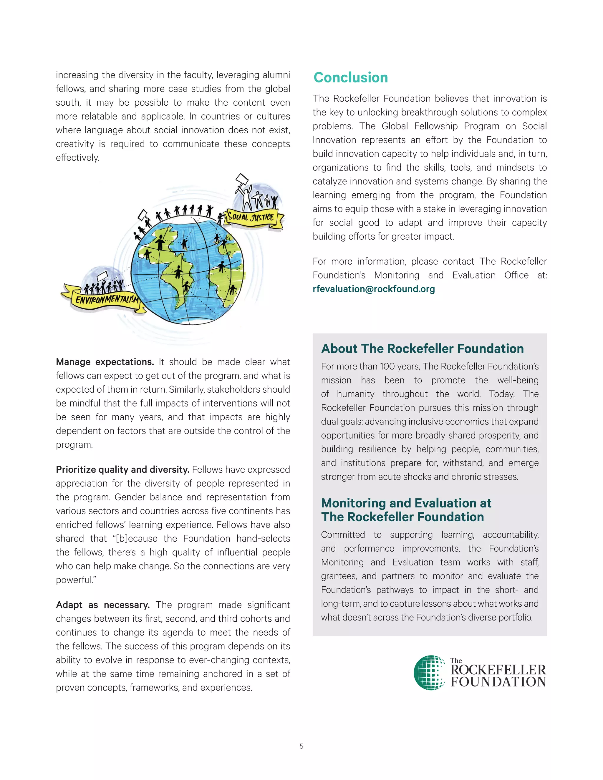 5
increasing the diversity in the faculty, leveraging alumni
fellows, and sharing more case studies from the global
south, it may be possible to make the content even
more relatable and applicable. In countries or cultures
where language about social innovation does not exist,
creativity is required to communicate these concepts
effectively.
Manage expectations. It should be made clear what
fellows can expect to get out of the program, and what is
expected of them in return. Similarly, stakeholders should
be mindful that the full impacts of interventions will not
be seen for many years, and that impacts are highly
dependent on factors that are outside the control of the
program.
Prioritize quality and diversity. Fellows have expressed
appreciation for the diversity of people represented in
the program. Gender balance and representation from
various sectors and countries across five continents has
enriched fellows’ learning experience. Fellows have also
shared that “[b]ecause the Foundation hand-selects
the fellows, there’s a high quality of influential people
who can help make change. So the connections are very
powerful.”
Adapt as necessary. The program made significant
changes between its first, second, and third cohorts and
continues to change its agenda to meet the needs of
the fellows. The success of this program depends on its
ability to evolve in response to ever-changing contexts,
while at the same time remaining anchored in a set of
proven concepts, frameworks, and experiences.
Conclusion
The Rockefeller Foundation believes that innovation is
the key to unlocking breakthrough solutions to complex
problems. The Global Fellowship Program on Social
Innovation represents an effort by the Foundation to
build innovation capacity to help individuals and, in turn,
organizations to find the skills, tools, and mindsets to
catalyze innovation and systems change. By sharing the
learning emerging from the program, the Foundation
aims to equip those with a stake in leveraging innovation
for social good to adapt and improve their capacity
building efforts for greater impact.
For more information, please contact The Rockefeller
Foundation’s Monitoring and Evaluation Office at:
rfevaluation@rockfound.org
About The Rockefeller Foundation
For more than 100 years, The Rockefeller Foundation’s
mission has been to promote the well-being
of humanity throughout the world. Today, The
Rockefeller Foundation pursues this mission through
dual goals: advancing inclusive economies that expand
opportunities for more broadly shared prosperity, and
building resilience by helping people, communities,
and institutions prepare for, withstand, and emerge
stronger from acute shocks and chronic stresses.
Monitoring and Evaluation at
The Rockefeller Foundation
Committed to supporting learning, accountability,
and performance improvements, the Foundation’s
Monitoring and Evaluation team works with staff,
grantees, and partners to monitor and evaluate the
Foundation’s pathways to impact in the short- and
long-term, and to capture lessons about what works and
what doesn’t across the Foundation’s diverse portfolio.
 