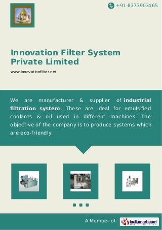 +91-8373903465
A Member of
Innovation Filter System
Private Limited
www.innovationfilter.net
We are manufacturer & supplier of industrial
ﬁltration system. These are ideal for emulsiﬁed
coolants & oil used in diﬀerent machines. The
objective of the company is to produce systems which
are eco-friendly.
 
