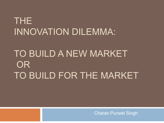 TheInnovation Dilemma:to build a new market or to build for the market Charan Puneet Singh 