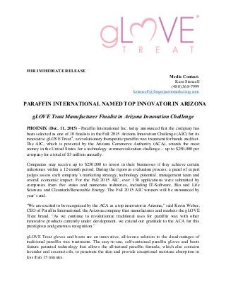 FOR IMMEDIATE RELEASE
Media Contact:
Kara Stancell
(480) 368-7999
kstancell@fingerpaintmarketing.com
PARAFFIN INTERNATIONAL NAMED TOP INNOVATOR IN ARIZONA
gLOVE Treat Manufacturer Finalist in Arizona Innovation Challenge
PHOENIX (Dec. 11, 2015) –Paraffin International Inc. today announced that the company has
been selected as one of 10 finalists in the Fall 2015 Arizona Innovation Challenge (AIC) for its
innovative gLOVE Treat®
, a revolutionary therapeutic paraffin wax treatment for hands and feet.
The AIC, which is powered by the Arizona Commerce Authority (ACA), awards the most
money in the United States for a technology commercialization challenge – up to $250,000 per
company for a total of $3 million annually.
Companies may receive up to $250,000 to invest in their businesses if they achieve certain
milestones within a 12-month period. During the rigorous evaluation process, a panel of expert
judges assess each company’s marketing strategy, technology potential, management team and
overall economic impact. For the Fall 2015 AIC, over 130 applications were submitted by
companies from five states and numerous industries, including IT-Software, Bio and Life
Sciences and Cleantech/Renewable Energy. The Fall 2015 AIC winners will be announced by
year’s end.
“We are excited to be recognized by the ACA as a top innovator in Arizona,” said Kevin Weber,
CEO of Paraffin International, the Arizona company that manufactures and markets the gLOVE
Treat brand. “As we continue to revolutionize traditional uses for paraffin wax with other
innovative products currently under development, we extend our gratitude to the ACA for this
prestigious and generous recognition.”
gLOVE Treat gloves and boots are an innovative, all-in-one solution to the disadvantages of
traditional paraffin wax treatments. The easy-to-use, self-contained paraffin gloves and boots
feature patented technology that allows the all-natural paraffin formula, which also contains
lavender and coconut oils, to penetrate the skin and provide exceptional moisture absorption in
less than 15 minutes.
 