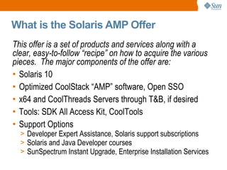 What is the Solaris AMP Offer This offer is a set of products and services along with a clear, easy-to-follow “recipe” on how to acquire the various pieces.  The major components of the offer are: Solaris 10 Optimized CoolStack “AMP” software, Open SSO x64 and CoolThreads Servers through T&B, if desired Tools: SDK All Access Kit, CoolTools Support Options Developer Expert Assistance, Solaris support subscriptions  Solaris and Java Developer courses SunSpectrum Instant Upgrade, Enterprise Installation Services 