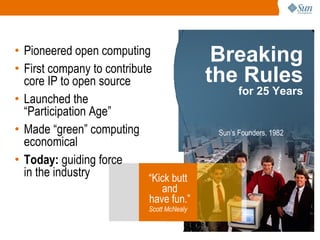 “ Kick butt and have fun.” Scott McNealy Pioneered open computing First company to contribute core IP to open source Launched the  “Participation Age”  Made “green” computing economical Today:  guiding force in the industry Breaking the Rules for 25 Years Sun’s Founders, 1982 