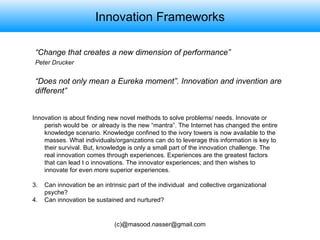 Innovation Frameworks “ Change that creates a new dimension of performance” Peter Drucker   “ Does not only mean a Eureka moment”. Innovation and invention are different” Innovation is about finding new novel methods to solve problems/ needs. Innovate or perish would be  or already is the new “mantra”. The Internet has changed the entire knowledge scenario. Knowledge confined to the ivory towers is now available to the masses. What individuals/organizations can do to leverage this information is key to their survival. But, knowledge is only a small part of the innovation challenge. The real innovation comes through experiences. Experiences are the greatest factors that can lead t o innovations. The innovator experiences; and then wishes to innovate for even more superior experiences.  Can innovation be an intrinsic part of the individual  and collective organizational psyche? Can innovation be sustained and nurtured? 