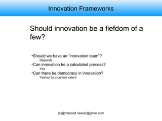 Innovation Frameworks Should innovation be a fiefdom of a few? Should we have an “innovation team”? Depends Can innovation be a calculated process? Yes Can there be democracy in innovation? Yes/no/ to a certain extent 