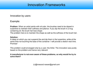 Innovation Frameworks Innovation by users:  Example: Problem:  When an artist paints with oil color, the brushes need to be dipped in turpentine to maintain their softness and pliance. If you dip the brush in a mug containing oil, the brush hair lose shape The problem here is to maintain the shape as well as the softness of the brush hair. Solution: A clasp on which you can suspend the and dip them in the turpentine, while at the same time not touching the base of the container. I will provide a sketch next time. Promise! This problem could envisaged only by a user; the Artist. The innovation was purely based on the problem and hence very relevant A manufacturer is not even aware of these problems, so why would he try to solve them?  
