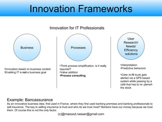 Innovation Frameworks User Research/ Needs/  Efficiency solutions Processes Innovation based on business context Enabling IT is  not  a business goal Think process simplification: is it really required? Value addition Process consulting Innovation for IT Professionals interpretation Predictive behaviors Coke re-fill truck gets alerted via a GPS based system while passing by a café that has to re- plensih the stock Business Example: Bancassurance As an innovative business idea, first used in France, where they first used banking premises and banking professionals to sell insurance. The key to selling insurance is trust and who do we trust most? Bankers have our money because we trust them. Of course this is not the only factor. 
