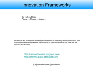 Innovation Frameworks Do visit my Blogs! Please…. Please…..please…. http://masoodnasser.blogspot.com http://artinthemake.blogspot.com Please note: No animals or human beings were harmed in the making of this presentation . The only thing that was harmed was the mental faculty of the author and trust me, there was not much to harm anyways 