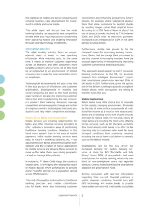 the explosion of mobile and social computing and       convenience and enhancing productivity. Smart-
enhance business case development for invest-          phones, for example, utilize specialized applica-
ment in mobile and social media.                       tions that allow customers to deposit checks
                                                       by sending images rather than physical items.
This white paper will discuss how the retail           According to a 2011 Federal Reserve study,2 the
banking industry can respond to new competitive        use of physical checks declined by 7.1% between
threats while also reducing costs by transforming      2006 and 2009, even as electronic payments
their operating models and enabling innovation         increased at an average rate of 9.3% in the same
through smart technology investments.                  period, to $40.6 billion.

Innovation Drivers                                     Furthermore, mobile has proved to be the
The retail banking industry faces an unprec-           cheapest3 means for processing banking transac-
edented need to invest in new operating                tions. Banks that encourage their customers to
efficiencies while reducing costs. At the same         use this channel in increasing numbers have the
time, it needs to improve customer experience          unusual opportunity of simultaneously improving
across all channels and offer consumers more           customer convenience and reducing cost.
targeted products and services. All of this must
be accomplished in an environment of limited           This approach would appear to match consumer
resources and a need for near-immediate return         banking preferences. In the UK, for example,
on investment.                                         research firm Intelligent Environment4 reports
                                                       that smartphone penetration reached 39% of
Technological advancements will play a key role        UK adults in 2011. Furthermore, given the option,
in the dual pursuit of efficiencies and customer       one in five Britons is willing to pay bills using their
gratification. Developments in mobility and            mobile phone, while one-quarter are willing to
social computing are seen as the most exciting         transfer funds this way.
opportunities in decades for improving customer
interaction and revolutionizing the way consum-        Mobile Implications
ers conduct their banking. Moreover, new-age           Retail banks have little choice but to innovate
competition and demographic change are further         in this rapidly changing environment. Prompted
driving investment in technologies that boost pro-     by the loss of some critical components of tradi-
ductivity and help retain competitive advantage.       tional fee income as a result of new regulations,5
                                                       banks are scrambling to find new income sources
Mobile, Social Media and Collaboration                 and ways to reduce costs. For instance, nearly all
Mobile devices are creating opportunities for          retail banks are revisiting the criteria for offering
banks and other financial services providers to        no-fee services, such as for checking accounts.
offer customers innovative ways of performing          One trend among retail banks is to offer no-fee
traditional banking functions. Nowhere is this         checking only to customers who meet far more
trend more evident than in the area of mobile          stringent conditions than previously required,
payments. Initial mobile banking services were         including the use of lower cost delivery channels,
basic in nature — checking balances, etc. — but        such as the Web or mobile.
advancements in device and communication tech-
nologies and the creation of native applications       Smartphones will be the key driver for
for mobile devices are allowing these services to      increased demand for mobile banking ser-
move up the value chain, overcoming geographi-         vices. A study by ACI Worldwide and Aite
cal and technological boundaries.                      Group6 found 80% of respondents had used
                                                       smartphones for mobile banking, while only one-
In Indonesia, PT Bank CIMB Niaga, the country’s        third of non-smartphone users had reported
largest bank, is leveraging the widespread reach       doing so. Clearly, mobile banking and smartphone
of mobile devices (90% penetration) to provide         adoption will grow hand in hand.
money transfer services to a population spread
across 17,508 islands.1                                Arming consumers with real-time information
                                                       regarding their current financial positions is
This kind of innovation is disruptive to traditional   useful. However, combining financial data with
banking practices and creates cost-efficien-           GPS technology will enable banks to provide
cies for banks while also increasing customer          value-added services not traditionally associated


                                 cognizant reports     2
 