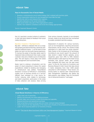 Quick Take

Keys to Successful Use of Social Media
•	   Develop a comprehensive social media strategy that is aligned with business goals.
•	   Ensure organization-wide buy-in; top management must take the lead.
•	   Identify key metrics and measure them regularly.
•	   Educate employees on the social media policy.
•	   Make social media a key part of the organization’s culture.
•	   Identify risks related to compliance and revise the strategy appropriately.

Source: Cognizant Research Center




the U.S. launched a product aimed at customers         from various channels, typically in non-standard
in their late teens based on feedback from social      formats, needs to be stored and then normalized
media interaction.                                     to enable consistent real-time analysis.

Big Data + Analytics = Big Opportunity                 Deployment of analytics for various functions,
Big data — defined as datasets that are so large,      such as risk management, reporting and process
fast-growing and diverse that they cannot be man-      improvement, will be critical. The volume of data
aged by traditional means — is at the heart of how     generated on a daily basis has grown exponen-
banks can cash in on the multi-channel experience.     tially, thanks to the increased use of technology.
To harness the power of big data, banks need to        According to one recent report,9 the amount of
implement data architectures that create a single      data stored in digital formats (globally, across
customer view and a reliable source of enterprise      industries) grew from 25% to 94% between
data. This will require a move away from siloed        2000 and 2007. A 2011 report by The Tower Group
data management and inconsistent data.                 estimates that mid-tier banks’ data volumes
                                                       have multiplied 150 times over the past seven
Banks need to embrace virtualization and the           years.10 In the UK, the Centre for Economics and
power of cloud computing to reduce the capital         Business Research (Cebr) found that data stored
expenditures related to building and managing          in banks employing more than 1,000 people
IT infrastructure (see sidebar, "Cloud-Based           amounted to 1,931 terabytes.11 These factors are
Solutions: A Source of Efficiency"). Cloud-based       driving banks to improve their enterprise-level
models such as business process as a service8          data management capabilities and deploy big
(BPaaS) have emerged as a key source for               data analytics. (see sidebar, "Keys for Successful
further reducing costs related to technology           Use of Advanced Analytics," next page).
and talent acquisition, particularly in the areas
of data collection and analysis. Data arriving




     Quick Take
Cloud-Based Solutions: A Source of Efficiency
•	   Lower total cost of ownership.
•	   Identify and eliminate non-value-adding processes.
•	   Provider takes care of access to latest technology and upgrades.
•	   Reduced technical and operational overhead.
•	   Fewer proprietary products being used and vendor contracts being managed.
•	   Clearer measure of risks depending on the nature and criticality of the process being outsourced.
•	   Lower risk of acquiring talent to run functions in-house.

Source: "The Case for More Functional, Utility-Like Trade Management Systems,” Cognizant Research Center


                                 cognizant reports     4
 