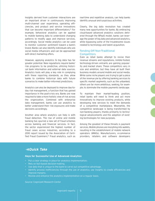 Insights derived from customer interactions are        real-time and repetitive analysis, can help banks
an important driver in continuously improving          identify unusual and suspicious activities.
multi-channel user experience, operating effi-
ciencies, and product and service innovations          Clearly, the big data revolution has created
that can become important differentiators.12 For       many new opportunities for banks. By embracing
example, behavioral analytics can be applied           cloud-based advanced analytics solutions deliv-
to mobile banking data to understand changing          ered through the BPaaS model, banks can lever-
patterns to modify apps and improve services,          age the power of big data and advanced analytics,
accordingly. Social media analytics can be used        while bypassing some of the troublesome issues
to monitor customer sentiment toward a bank’s          related to technology and talent acquisition.
brand. Banks can also identify individuals who are
social media influencers and can be approached         Fending Off Non-Traditional
with direct marketing offers.                          Competitors
                                                       Even as retail banks attempt to revive their
However, applying analytics to big data has far        revenue streams and reputations, nimble-footed,
greater potential. New regulations require banks’      technology-driven entrants are gaining popular-
risk programs to be predictive, utilizing histori-     ity and market share. These competitors vary in
cal bank information and external data sources.        size and ambition, but they have all built their
Analytics tools will play a key role in complying      business models around mobile and social media.
with these reporting standards, as they allow          While some niche players are trying to get a piece
banks to combine historical data with future           of the revenue pie by offering banking services to
scenarios to make better-informed predictions.         specific market segments, such as the unbanked,
                                                       others are far more ambitious, seeking, for exam-
Analytics can also be deployed to improve day-to-      ple, to dominate the mobile payments landscape.
day risk management, a function that has gained
importance in the post-crisis era. Banks are now       To maintain their market-leading position,
required to take a more holistic view of risk across   retail banks will need to think and act more
the organization. Combined with enterprise             innovatively to improve existing products, while
data management, banks can use analytics to            developing new services to meet the demands
better understand their risk exposures and make        of a competitive marketplace. Meanwhile, the
decisions accordingly.                                 competitive landscape is being transformed by
                                                       non-banking players, thanks primarily to techno-
Another area where analytics can help is with          logical advancements and the adoption of exist-
fraud detection. The rise of online and mobile         ing technologies for new purposes.
banking has spurred a new set of fraud schemes
across banking and financial services. In fact,        Among the greatest of these threats is payment
the sector experienced the highest number of           services. Mobile phones are morphing into wallets,
fraud cases across industries, according to a          resulting in the establishment of mobile network
2010 report issued by the Association of Certi-        operators (MNOs). Manufacturers, e-commerce
fied Fraud Examiners.13 Fraud analytics, such as       providers, retailers and software developers




     Quick Take
Keys for Successful Use of Advanced Analytics
•	 Put a clear strategy in place for analytics implementation.
•	 Rely on fact-based decision-making.
•	 Use data that is unique to the bank to carve out competitive advantage.
•	 Identify process inefficiencies through the use of analytics; use insights to create efficiencies and
   improve margins.
•	 Review and enhance the analytics implementation on a regular basis.

Source: Cognizant Research Center


                                 cognizant reports     5
 