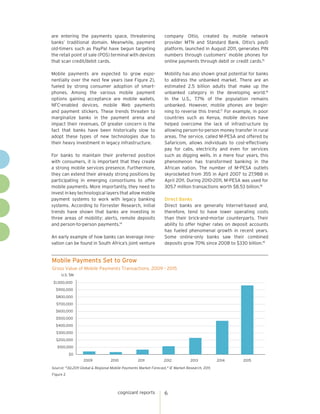 are entering the payments space, threatening                      company Oltio, created by mobile network
banks’ traditional domain. Meanwhile, payment                     provider MTN and Standard Bank. Oltio’s payD
old-timers such as PayPal have begun targeting                    platform, launched in August 2011, generates PIN
the retail point of sale (POS) terminal with devices              numbers through customers’ mobile phones for
that scan credit/debit cards.                                     online payments through debit or credit cards.15

Mobile payments are expected to grow expo-                        Mobility has also shown great potential for banks
nentially over the next few years (see Figure 2),                 to address the unbanked market. There are an
fueled by strong consumer adoption of smart-                      estimated 2.5 billion adults that make up the
phones. Among the various mobile payment                          unbanked category in the developing world.16
options gaining acceptance are mobile wallets,                    In the U.S., 7.7% of the population remains
NFC-enabled devices, mobile Web payments                          unbanked. However, mobile phones are begin-
and payment stickers. These trends threaten to                    ning to reverse this trend.17 For example, in poor
marginalize banks in the payment arena and                        countries such as Kenya, mobile devices have
impact their revenues. Of greater concern is the                  helped overcome the lack of infrastructure by
fact that banks have been historically slow to                    allowing person-to-person money transfer in rural
adopt these types of new technologies due to                      areas. The service, called M-PESA and offered by
their heavy investment in legacy infrastructure.                  Safaricom, allows individuals to cost-effectively
                                                                  pay for cabs, electricity and even for services
For banks to maintain their preferred position                    such as digging wells. In a mere four years, this
with consumers, it is important that they create                  phenomenon has transformed banking in the
a strong mobile services presence. Furthermore,                   African nation. The number of M-PESA outlets
they can extend their already strong positions by                 skyrocketed from 355 in April 2007 to 27,988 in
participating in emerging consortiums to offer                    April 2011. During 2010-2011, M-PESA was used for
mobile payments. More importantly, they need to                   305.7 million transactions worth $8.53 billion.18
invest in key technological layers that allow mobile
payment systems to work with legacy banking                       Direct Banks
systems. According to Forrester Research, initial                 Direct banks are generally Internet-based and,
trends have shown that banks are investing in                     therefore, tend to have lower operating costs
three areas of mobility: alerts, remote deposits                  than their brick-and-mortar counterparts. Their
and person-to-person payments.14                                  ability to offer higher rates on deposit accounts
                                                                  has fueled phenomenal growth in recent years.
An early example of how banks can leverage inno-                  Some online-only banks saw their combined
vation can be found in South Africa’s joint venture               deposits grow 70% since 2008 to $330 billion.19


Mobile Payments Set to Grow
Gross Value of Mobile Payments Transactions, 2009 - 2015
     U.S. $M

 $1,000,000
  $900,000
  $800,000
  $700,000
  $600,000
  $500,000
  $400,000
  $300,000
  $200,000
   $100,000
           $0
                  2009            2010             2011           2012            2013           2014   2015

Source: "3Q.2011 Global & Regional Mobile Payments Market Forecast," IE Market Research, 2011.
Figure 2




                                       cognizant reports          6
 