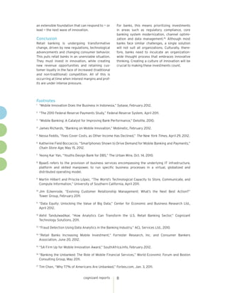 an extensible foundation that can respond to — or        For banks, this means prioritizing investments
lead — the next wave of innovation.                      in areas such as regulatory compliance, core
                                                         banking system modernization, channel optimi-
Conclusion                                               zation and data management.26 Although most
Retail banking is undergoing transformative              banks face similar challenges, a single solution
change, driven by new regulations, technological         will not suit all organizations. Culturally, there-
advancements and changing consumer behavior.             fore, banks need to inculcate an organization-
This puts retail banks in an unenviable situation.       wide thought process that embraces innovative
They must invest in innovation, while creating           thinking. Creating a culture of innovation will be
new revenue opportunities and retaining cus-             crucial to making these investments count.
tomer loyalty in the face of increased (traditional
and non-traditional) competition. All of this is
occurring at time when interest margins and prof-
its are under intense pressure.




Footnotes
1
    	 “Mobile Innovation Does the Business in Indonesia,” Sybase, February 2012.
2
    	 “The 2010 Federal Reserve Payments Study,” Federal Reserve System, April 2011.
3
    	 “Mobile Banking: A Catalyst for Improving Bank Performance,” Deloitte, 2010.
4
     	 James Richards, “Banking on Mobile Innovation,” Mobinetic, February 2012.
5
    	 Nessa Feddis, “Fees Cover Costs, as Other Income Has Declined,” The New York Times, April 29, 2012.
6
    	 Katherine Field Boccaccio, “Smartphones Shown to Drive Demand for Mobile Banking and Payments,”
      Chain Store Age, May 15, 2012.
7
    	 Yeong Kar Yan, “Youths Design Bank for DBS,” The Urban Wire, Oct. 14, 2010.
8
     	 BpaaS refers to the provision of business services encompassing the underlying IT infrastructure,
       platform and skilled manpower, to run specific business processes in a virtual, globalized and
       distributed operating model.
9
    	 Martin Hilbert and Priscila López, “The World’s Technological Capacity to Store, Communicate, and
      Compute Information,” University of Southern California, April 2011.
10
     	Jim Eckenrode, “Evolving Customer Relationship Management: What’s the Next Best Action?”
      Tower Group, February 2011.
11
    	 “Data Equity: Unlocking the Value of Big Data,” Center for Economic and Business Research Ltd.,
      April 2012.
12
     	Akhil Tandulwadikar, “How Analytics Can Transform the U.S. Retail Banking Sector,” Cognizant
      Technology Solutions, 2011.
13
     	“Fraud Detection Using Data Analytics in the Banking Industry,” ACL Services Ltd., 2010.
14
     	“Retail Banks Increasing Mobile Investment,” Forrester Research, Inc. and Consumer Bankers
      Association, June 20, 2012.
15
     	“SA Firm Up for Mobile Innovation Award,” SouthAfrica.info, February 2012.
16
     	“Banking the Unbanked: The Role of Mobile Financial Services,” World Economic Forum and Boston
      Consulting Group, May 2011.
17
     	Tim Chen, “Why 7.7% of Americans Are Unbanked,” Forbes.com, Jan. 3, 2011.


                                   cognizant reports     8
 