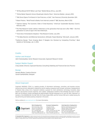 18
     	“M-Pesa Moved Sh727 Billion Last Year,” Mobile Money Africa, July 2011.
19
     	“Online Banks' Deposits Grow at Quadruple Industry Pace,” American Banker, January 2012.
20
     	“ING Direct Opens First Branch in San Francisco, a Café,” San Francisco Chronicle, December 2011.

 	Robert Peston, “WhatThreat to Banks from Internet Lenders?” BBC Business, March 2012.
21


22
     	“Opinion Polling: The Economic State of Small Business,” American Sustainable Business Council,
      February 2012.
23
     	The Pew Research Center defines millennials as the generation that was born after 1980 — the first
      generation to come of age in the new millennium.
24
     	“Overview of Smartphone Adoption,” Pew Research Center, July 2011.
25
     	“The Baby Boomer and Millennial Generations: Attitudes Toward Banking,” Microsoft, January 2010.
26
     	Katherine Burger, “Even Growing Bank IT Budgets Are Strained by Competing Priorities,” Bank
      Systems & Technology, Jan. 3, 2012.




Credits
Author and Analyst
Akhil Tandulwadikar, Senior Research Associate, Cognizant Research Center


Subject Matter Expert
Craig Zander, Director, Cognizant Business Consulting’s Banking and Financial Services Practice


Design
Harleen Bhatia, Creative Director
Suresh Sambandhan, Designer




About Cognizant

Cognizant (NASDAQ: CTSH) is a leading provider of information technology, consulting, and business process
outsourcing services, dedicated to helping the world’s leading companies build stronger businesses. Headquartered
in Teaneck, New Jersey (U.S.), Cognizant combines a passion for client satisfaction, technology innovation, deep
industry and business process expertise, and a global, collaborative workforce that embodies the future of work.
With over 50 delivery centers worldwide and approximately 145,200 employees as of June 30, 2012, Cognizant is a
member of the NASDAQ-100, the S&P 500, the Forbes Global 2000, and the Fortune 500 and is ranked among the
top performing and fastest growing companies in the world.

Visit us online at www.cognizant.com for more information.


                                        World Headquarters                   European Headquarters                India Operations Headquarters
                                        500 Frank W. Burr Blvd.              1 Kingdom Street                     #5/535, Old Mahabalipuram Road
                                        Teaneck, NJ 07666 USA                Paddington Central                   Okkiyam Pettai, Thoraipakkam
                                        Phone: +1 201 801 0233               London W2 6BD                        Chennai, 600 096 India
                                        Fax: +1 201 801 0243                 Phone: +44 (0) 207 297 7600          Phone: +91 (0) 44 4209 6000
                                        Toll Free: +1 888 937 3277           Fax: +44 (0) 207 121 0102            Fax: +91 (0) 44 4209 6060
                                        Email: inquiry@cognizant.com         Email: infouk@cognizant.com          Email: inquiryindia@cognizant.com


©
­­ Copyright 2012, Cognizant. All rights reserved. No part of this document may be reproduced, stored in a retrieval system, transmitted in any form or by any
means, electronic, mechanical, photocopying, recording, or otherwise, without the express written permission from Cognizant. The information contained herein is
subject to change without notice. All other trademarks mentioned herein are the property of their respective owners.
 