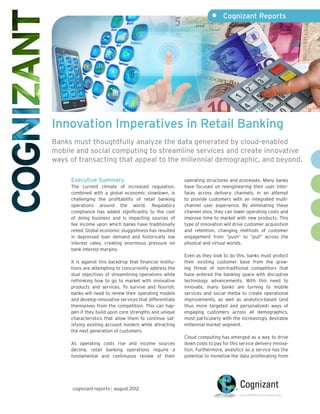 •	 Cognizant Reports




Innovation Imperatives in Retail Banking
Banks must thoughtfully analyze the data generated by cloud-enabled
mobile and social computing to streamline services and create innovative
ways of transacting that appeal to the millennial demographic, and beyond.

     Executive Summary                                     operating structures and processes. Many banks
     The current climate of increased regulation,          have focused on reengineering their user inter-
     combined with a global economic slowdown, is          faces across delivery channels, in an attempt
     challenging the profitability of retail banking       to provide customers with an integrated multi-
     operations around the world. Regulatory               channel user experience. By eliminating these
     compliance has added significantly to the cost        channel silos, they can lower operating costs and
     of doing business and is impacting sources of         improve time to market with new products. This
     fee income upon which banks have traditionally        type of innovation will drive customer acquisition
     relied. Global economic sluggishness has resulted     and retention, changing methods of customer
     in depressed loan demand and historically low         engagement from “push” to “pull” across the
     interest rates, creating enormous pressure on         physical and virtual worlds.
     bank interest margins.
                                                           Even as they look to do this, banks must protect
     It is against this backdrop that financial institu-   their existing customer base from the grow-
     tions are attempting to concurrently address the      ing threat of non-traditional competitors that
     dual objectives of streamlining operations while      have entered the banking space with disruptive
     rethinking how to go to market with innovative        technology advancements. With this need to
     products and services. To survive and flourish,       innovate, many banks are turning to mobile
     banks will need to renew their operating models       services and social media to create operational
     and develop innovative services that differentiate    improvements, as well as analytics-based (and
     themselves from the competition. This can hap-        thus more targeted and personalized) ways of
     pen if they build upon core strengths and unique      engaging customers across all demographics,
     characteristics that allow them to continue sat-      most particularly with the increasingly desirable
     isfying existing account holders while attracting     millennial market segment.
     the next generation of customers.
                                                           Cloud computing has emerged as a way to drive
     As operating costs rise and income sources            down costs to pay for this service delivery innova-
     decline, retail banking operations require a          tion. Furthermore, analytics as a service has the
     fundamental and continuous review of their            potential to monetize the data proliferating from




      cognizant reports | august 2012
 