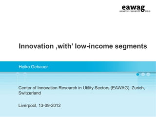 Innovation ‚with‟ low-income segments
Heiko Gebauer
Center of Innovation Research in Utility Sectors (EAWAG), Zurich,
Switzerland
Liverpool, 13-09-2012
 