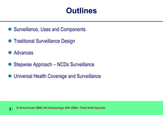 Dr Nirmal Kandel, MBBS, MA (Anthropology), MPH, EMBA – Public Health Specialist
2 |
Outlines
 Surveillance, Uses and Components
 Traditional Surveillance Design
 Advances
 Stepwise Approach – NCDs Surveillance
 Universal Health Coverage and Surveillance
 