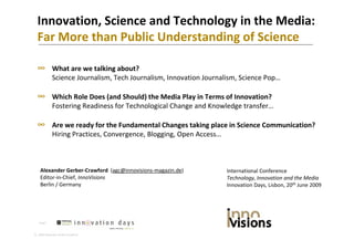 Innovation, Science and Technology in the Media:
  Far More than Public Understanding of Science
  Far More than Public Understanding of Science

  ∞ What are we talking about?
    What are we talking about?  
             Science Journalism, Tech Journalism, Innovation Journalism, Science Pop…

  ∞ Which Role Does (and Should) the Media Play in Terms of Innovation?
    Which Role Does (and Should) the Media Play in Terms of Innovation? 
             Fostering Readiness for Technological Change and Knowledge transfer…

  ∞ Are we ready for the Fundamental Changes taking place in Science Communication?
    Are we ready for the Fundamental Changes taking place in Science Communication?
             Hiring Practices, Convergence, Blogging, Open Access…



    Alexander Gerber‐Crawford  (agc@innovisions‐magazin.de)          International Conference
    Editor‐in‐Chief, InnoVisions                                     Technology, Innovation and the Media
    Berlin / Germany                                                 Innovation Days, Lisbon, 20th June 2009




   Page1



 2009 Alexander Gerber‐Crawford
 