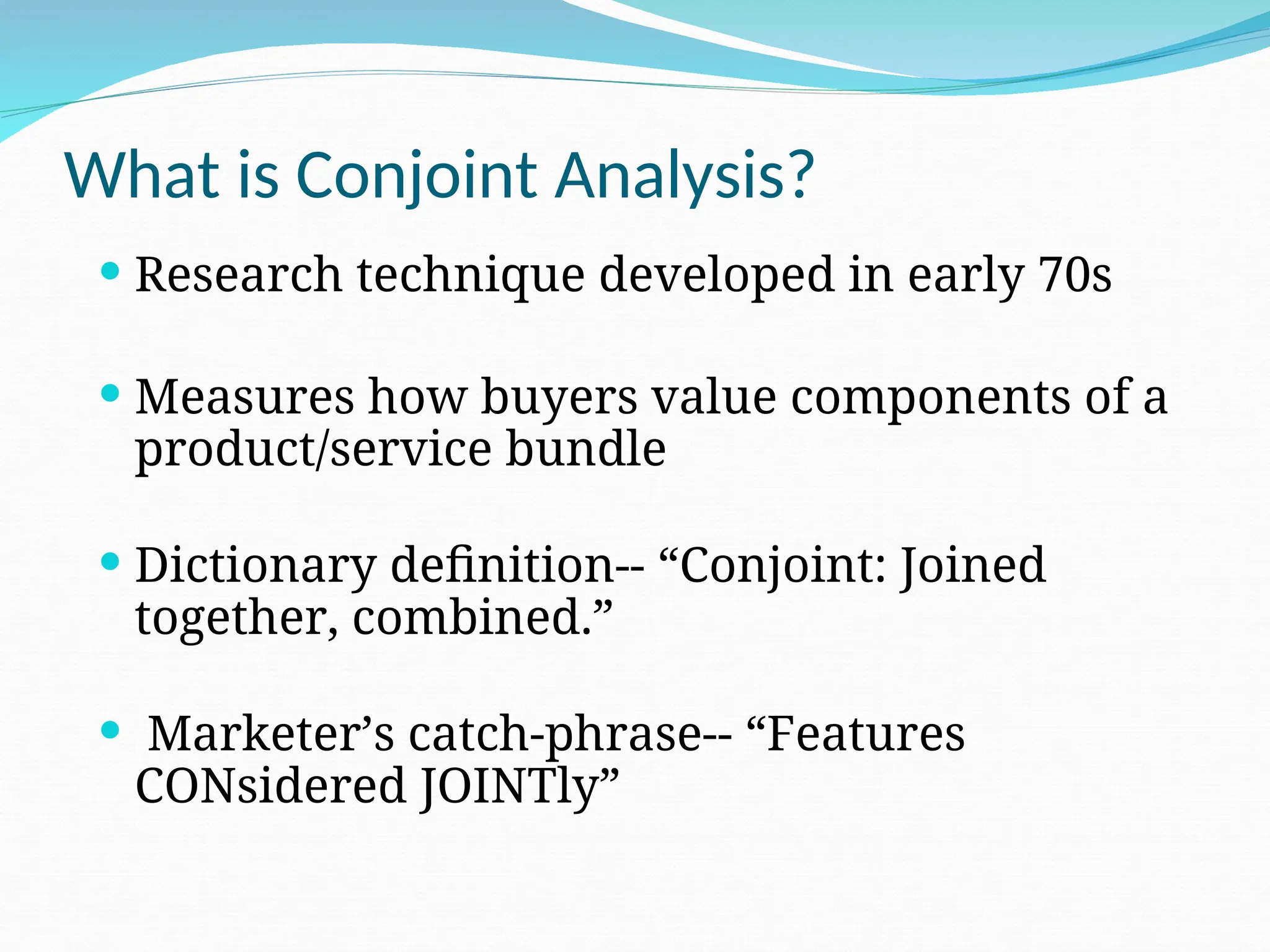 What is Conjoint Analysis?
 Research technique developed in early 70s
 Measures how buyers value components of a
product/service bundle
 Dictionary definition-- “Conjoint: Joined
together, combined.”
 Marketer’s catch-phrase-- “Features
CONsidered JOINTly”
 