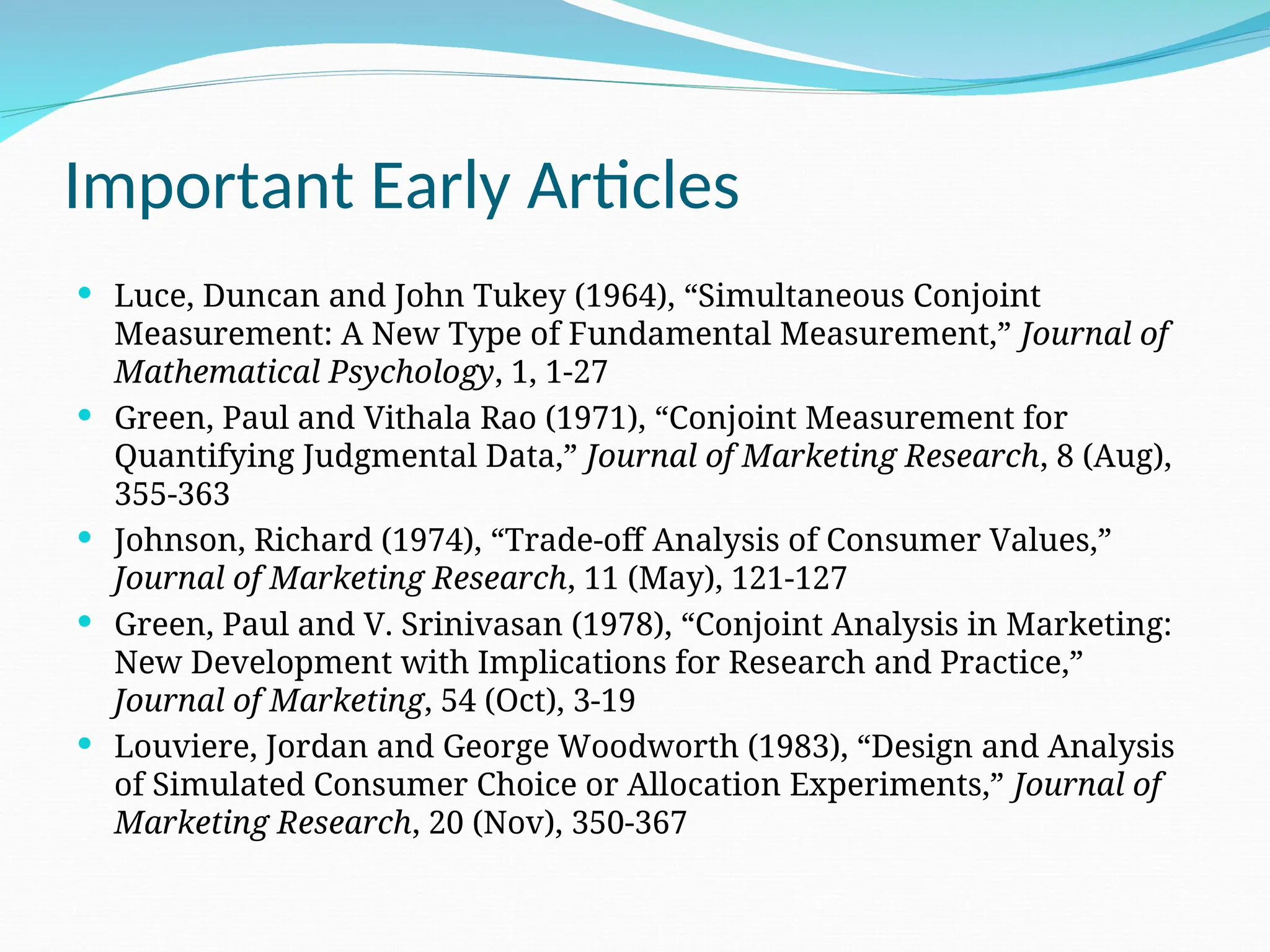 Important Early Articles
 Luce, Duncan and John Tukey (1964), “Simultaneous Conjoint
Measurement: A New Type of Fundamental Measurement,” Journal of
Mathematical Psychology, 1, 1-27
 Green, Paul and Vithala Rao (1971), “Conjoint Measurement for
Quantifying Judgmental Data,” Journal of Marketing Research, 8 (Aug),
355-363
 Johnson, Richard (1974), “Trade-off Analysis of Consumer Values,”
Journal of Marketing Research, 11 (May), 121-127
 Green, Paul and V. Srinivasan (1978), “Conjoint Analysis in Marketing:
New Development with Implications for Research and Practice,”
Journal of Marketing, 54 (Oct), 3-19
 Louviere, Jordan and George Woodworth (1983), “Design and Analysis
of Simulated Consumer Choice or Allocation Experiments,” Journal of
Marketing Research, 20 (Nov), 350-367
 