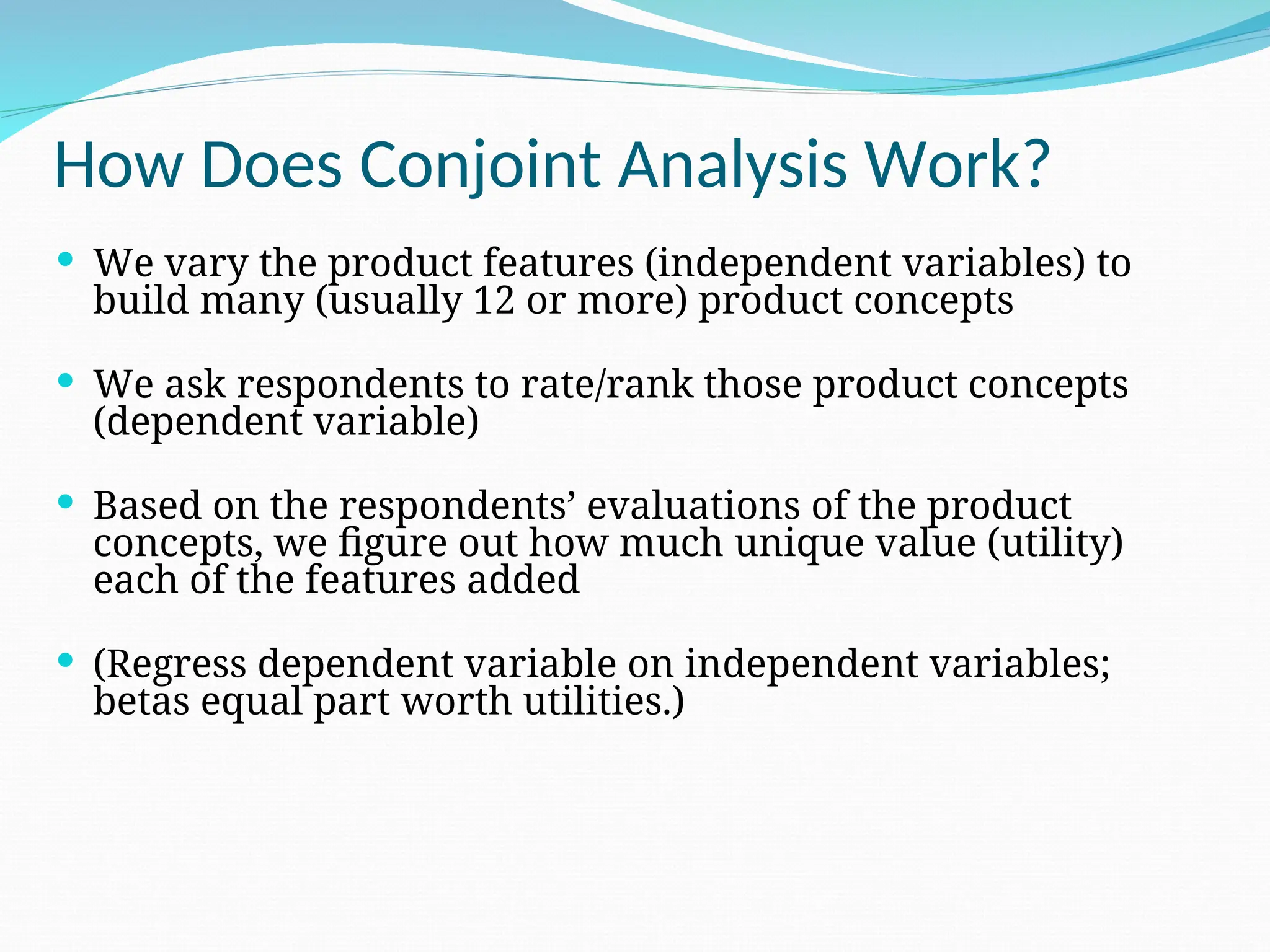 How Does Conjoint Analysis Work?
 We vary the product features (independent variables) to
build many (usually 12 or more) product concepts
 We ask respondents to rate/rank those product concepts
(dependent variable)
 Based on the respondents’ evaluations of the product
concepts, we figure out how much unique value (utility)
each of the features added
 (Regress dependent variable on independent variables;
betas equal part worth utilities.)
 