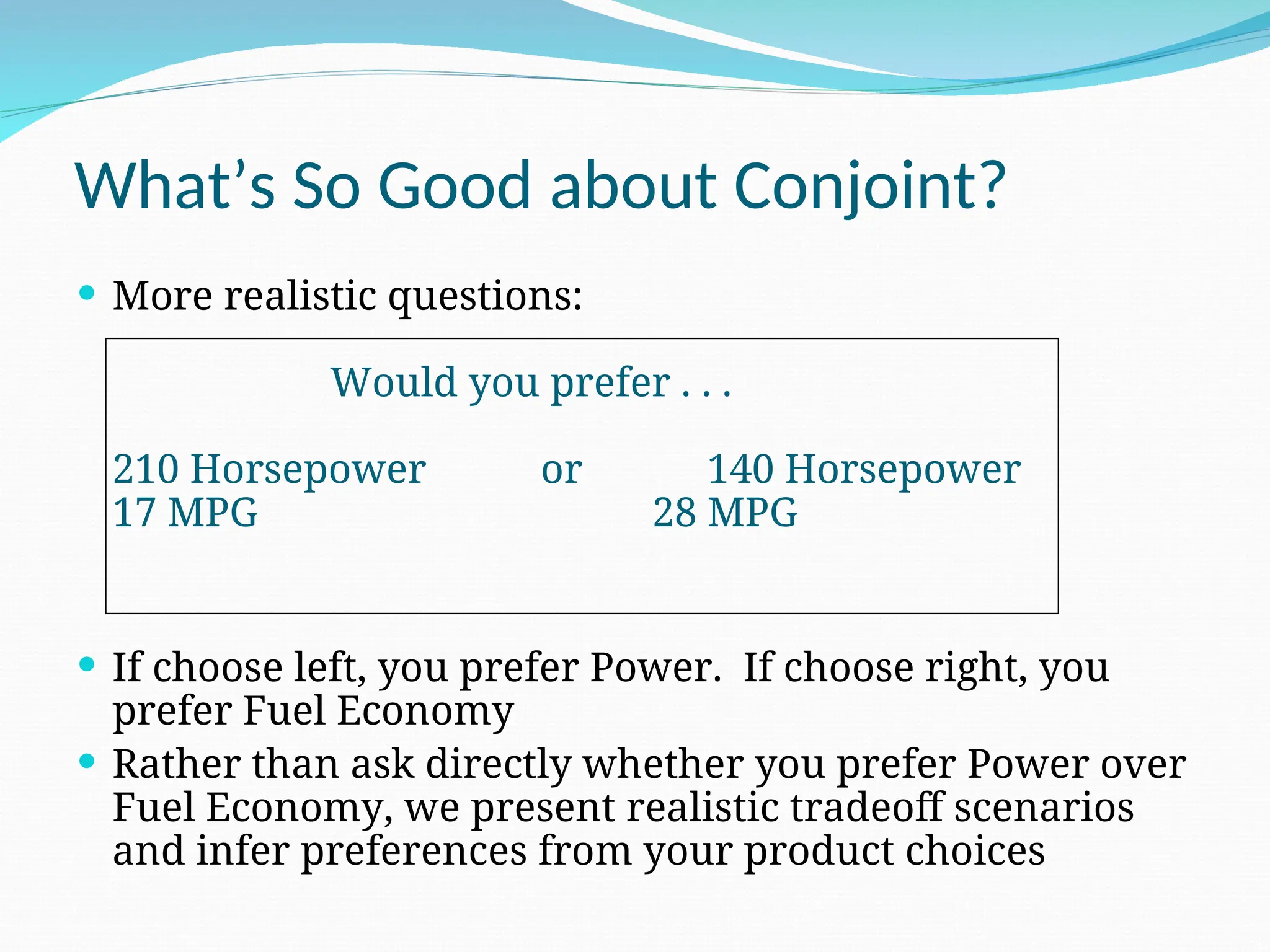 What’s So Good about Conjoint?
 More realistic questions:
Would you prefer . . .
210 Horsepower or 140 Horsepower
17 MPG 28 MPG
 If choose left, you prefer Power. If choose right, you
prefer Fuel Economy
 Rather than ask directly whether you prefer Power over
Fuel Economy, we present realistic tradeoff scenarios
and infer preferences from your product choices
 
